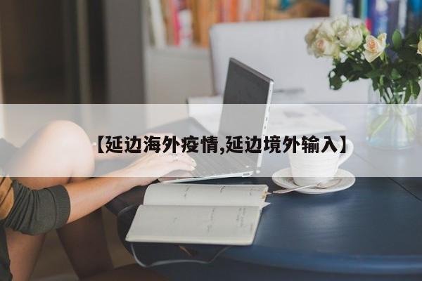 【延边海外疫情,延边境外输入】